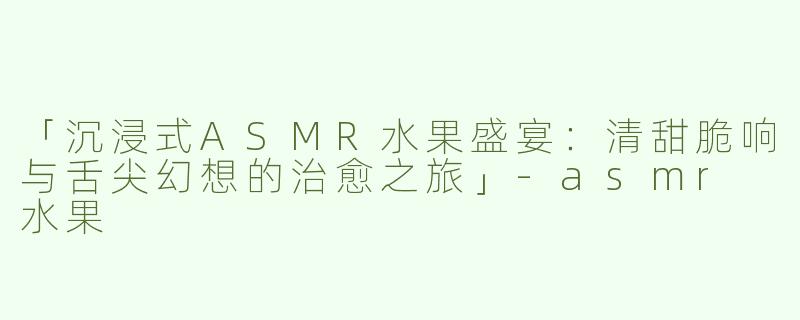 「沉浸式ASMR水果盛宴：清甜脆响与舌尖幻想的治愈之旅」-asmr 水果