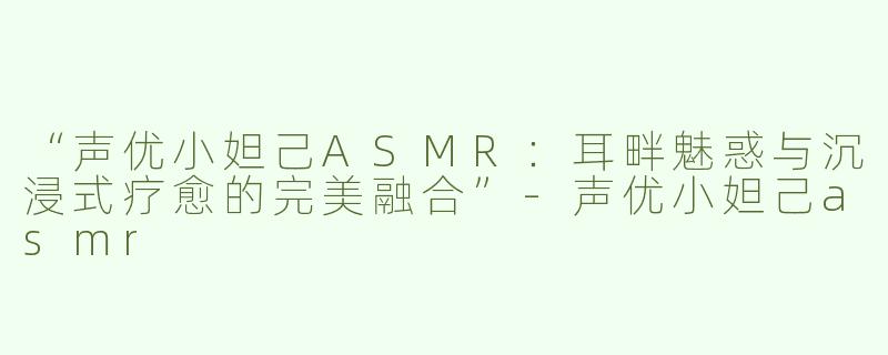 “声优小妲己ASMR：耳畔魅惑与沉浸式疗愈的完美融合”-声优小妲己asmr