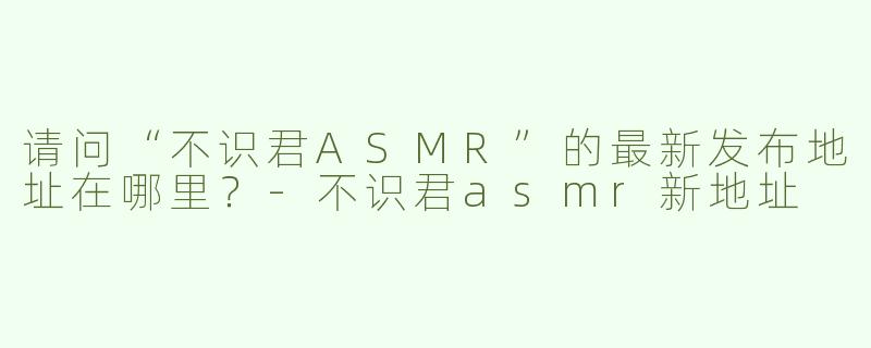 请问“不识君ASMR”的最新发布地址在哪里？