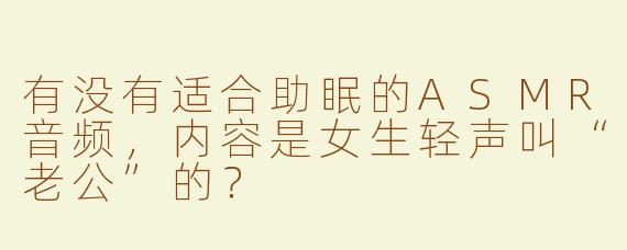 有没有适合助眠的ASMR音频，内容是女生轻声叫“老公”的？