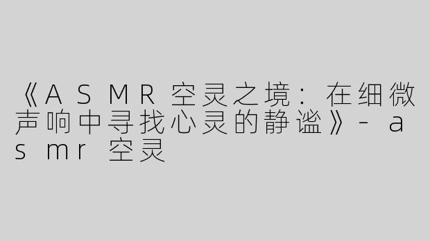 《ASMR空灵之境：在细微声响中寻找心灵的静谧》-asmr空灵