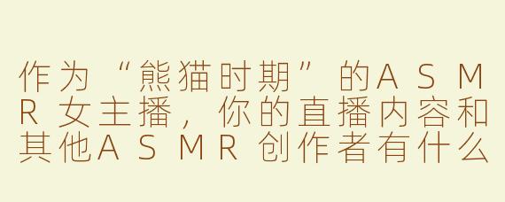 作为“熊猫时期”的ASMR女主播，你的直播内容和其他ASMR创作者有什么不同？