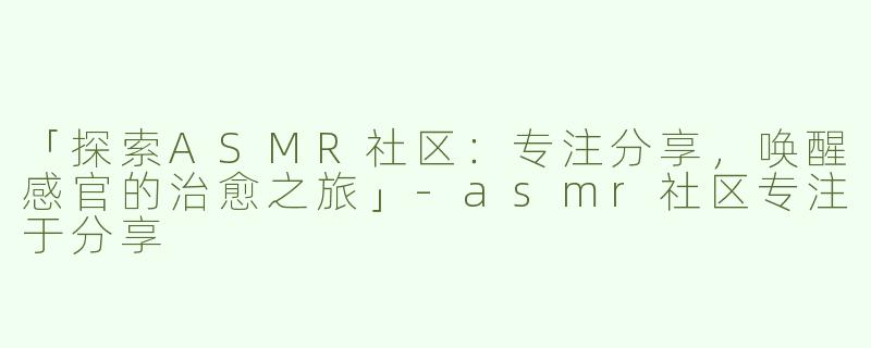 「探索ASMR社区：专注分享，唤醒感官的治愈之旅」-asmr社区专注于分享