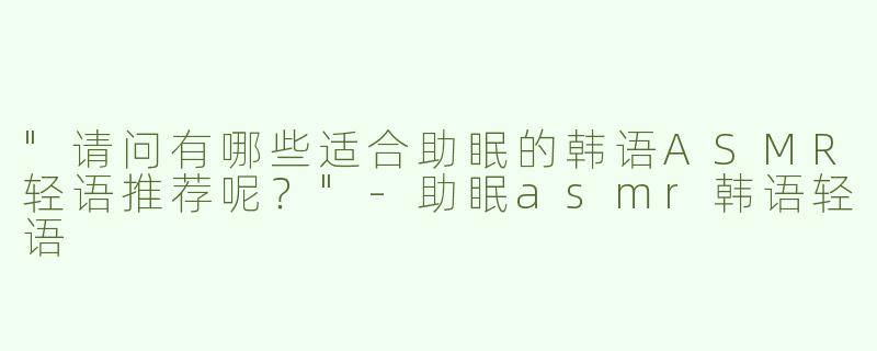 "请问有哪些适合助眠的韩语ASMR轻语推荐呢？"