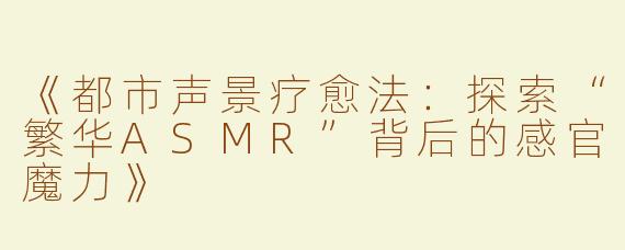 《都市声景疗愈法：探索“繁华ASMR”背后的感官魔力》