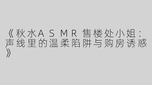 《秋水ASMR售楼处小姐：声线里的温柔陷阱与购房诱惑》