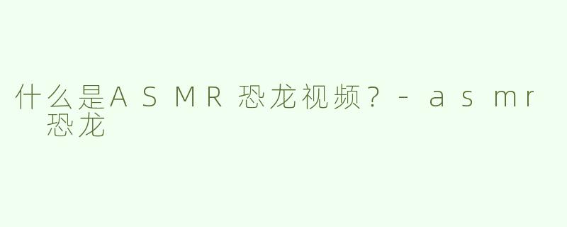 什么是ASMR恐龙视频？-asmr 恐龙