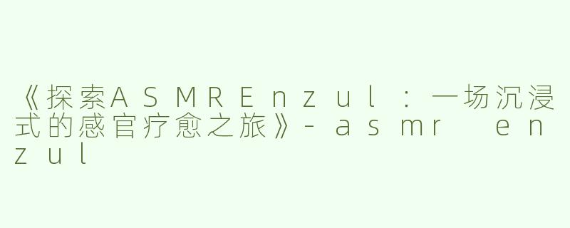 《探索ASMREnzul：一场沉浸式的感官疗愈之旅》-asmr enzul