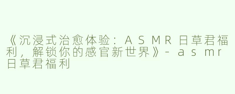《沉浸式治愈体验：ASMR日草君福利，解锁你的感官新世界》-asmr日草君福利