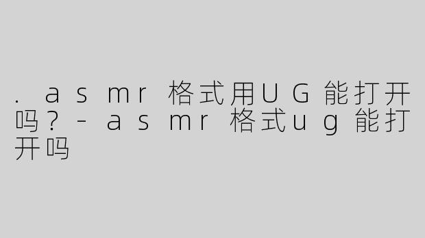 .asmr格式用UG能打开吗？-asmr格式ug能打开吗