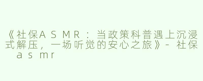 《社保ASMR：当政策科普遇上沉浸式解压，一场听觉的安心之旅》-社保 asmr