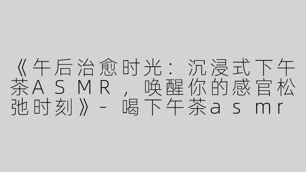 《午后治愈时光：沉浸式下午茶ASMR，唤醒你的感官松弛时刻》-喝下午茶asmr