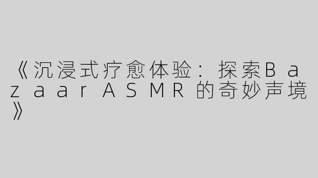 《沉浸式疗愈体验：探索BazaarASMR的奇妙声境》