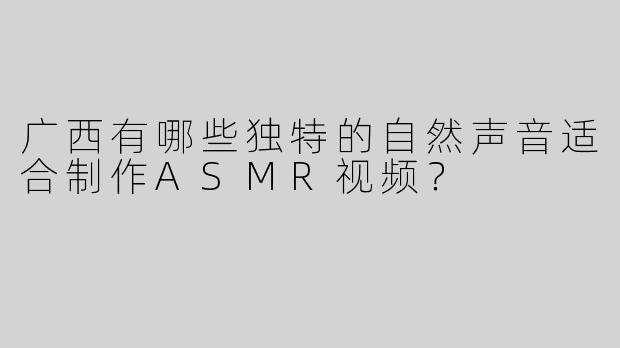 广西有哪些独特的自然声音适合制作ASMR视频？