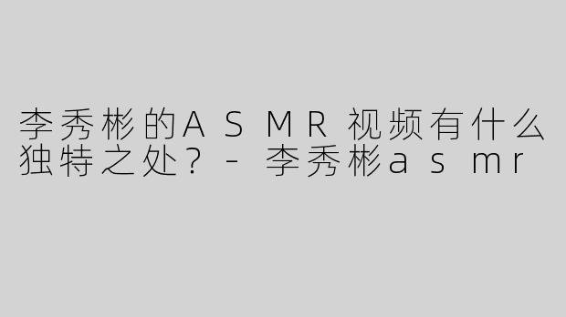 李秀彬的ASMR视频有什么独特之处？-李秀彬asmr