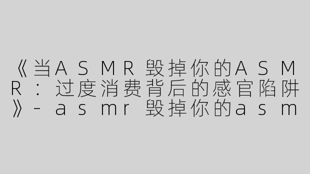 《当ASMR毁掉你的ASMR：过度消费背后的感官陷阱》-asmr毁掉你的asmr