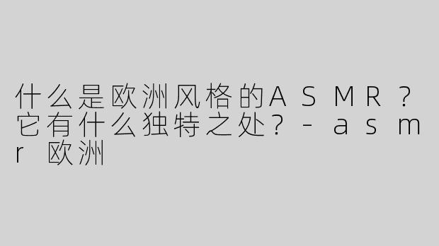 什么是欧洲风格的ASMR？它有什么独特之处？-asmr欧洲