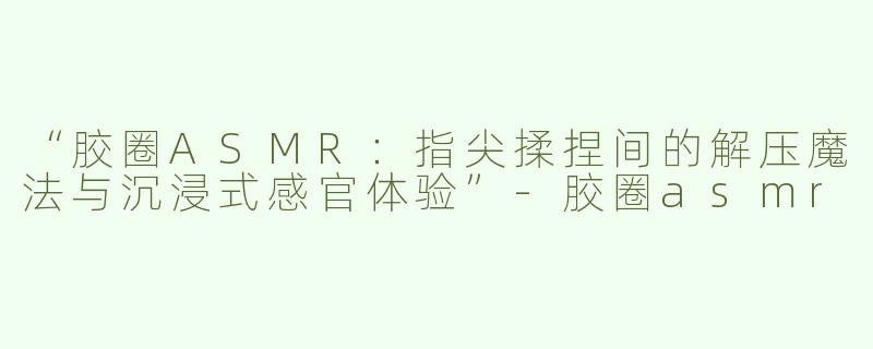 “胶圈ASMR：指尖揉捏间的解压魔法与沉浸式感官体验”-胶圈asmr
