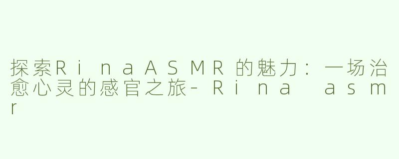 探索RinaASMR的魅力：一场治愈心灵的感官之旅-Rina asmr