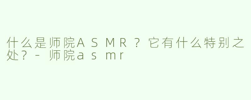 什么是师院ASMR？它有什么特别之处？