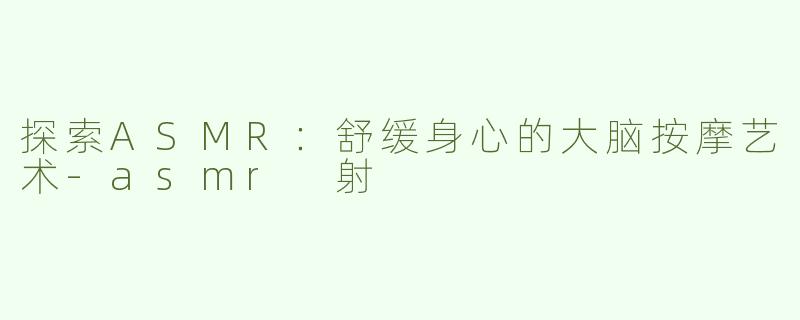 探索ASMR：舒缓身心的大脑按摩艺术-asmr 射