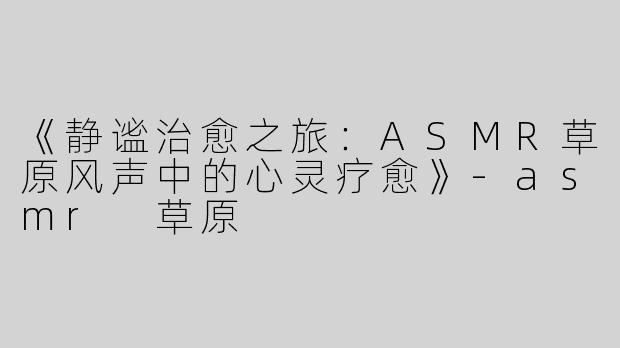 《静谧治愈之旅：ASMR草原风声中的心灵疗愈》-asmr 草原