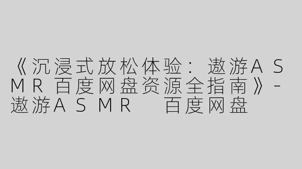 《沉浸式放松体验：遨游ASMR百度网盘资源全指南》-遨游ASMR 百度网盘