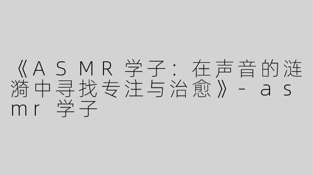 《ASMR学子：在声音的涟漪中寻找专注与治愈》-asmr学子