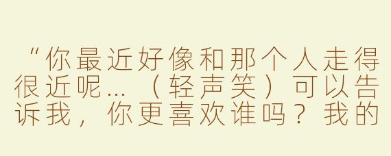 “你最近好像和那个人走得很近呢…（轻声笑）可以告诉我，你更喜欢谁吗？我的耐心…可是有限的哦～（指尖摩挲麦克风）”