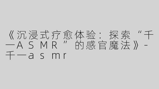 《沉浸式疗愈体验：探索“千一ASMR”的感官魔法》-千一asmr