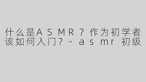 什么是ASMR？作为初学者该如何入门？-asmr初级