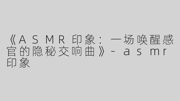 《ASMR印象：一场唤醒感官的隐秘交响曲》-asmr印象