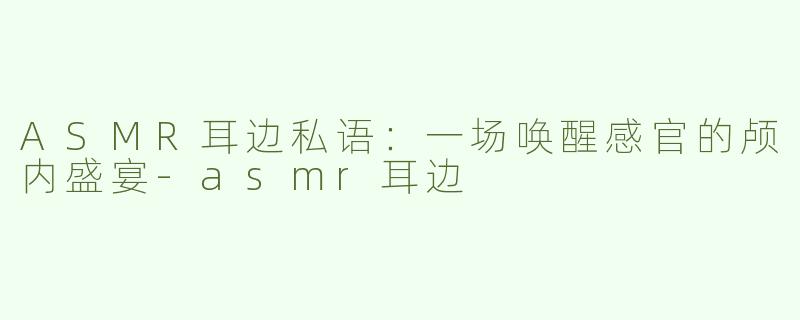 ASMR耳边私语：一场唤醒感官的颅内盛宴-asmr耳边