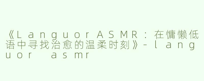 《LanguorASMR：在慵懒低语中寻找治愈的温柔时刻》-languor asmr