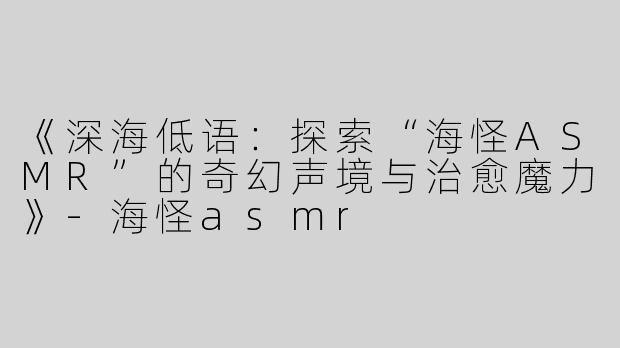 《深海低语：探索“海怪ASMR”的奇幻声境与治愈魔力》-海怪asmr