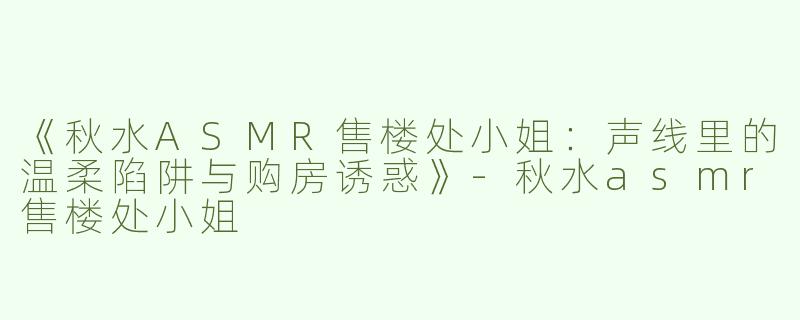 《秋水ASMR售楼处小姐：声线里的温柔陷阱与购房诱惑》-秋水asmr售楼处小姐