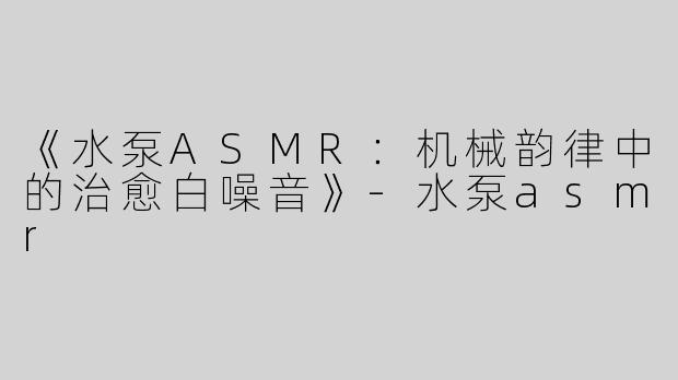 《水泵ASMR：机械韵律中的治愈白噪音》-水泵asmr