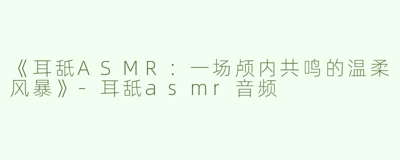 《耳舐ASMR：一场颅内共鸣的温柔风暴》