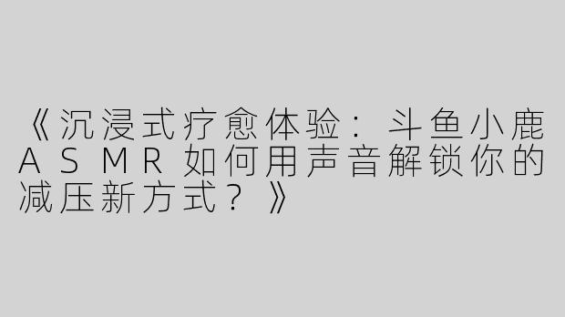 《沉浸式疗愈体验：斗鱼小鹿ASMR如何用声音解锁你的减压新方式？》