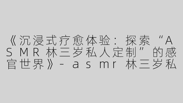 《沉浸式疗愈体验：探索“ASMR林三岁私人定制”的感官世界》-asmr林三岁私人定制