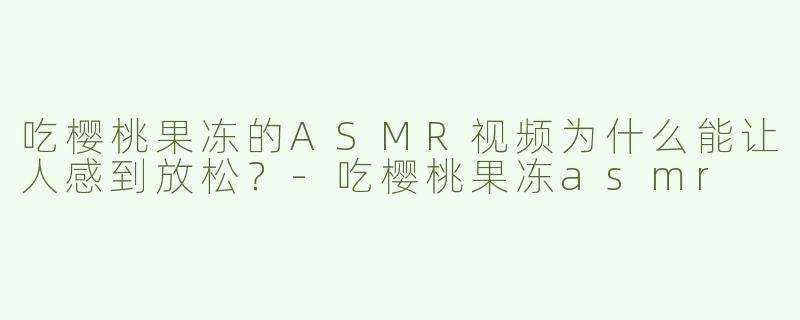 吃樱桃果冻的ASMR视频为什么能让人感到放松？-吃樱桃果冻asmr
