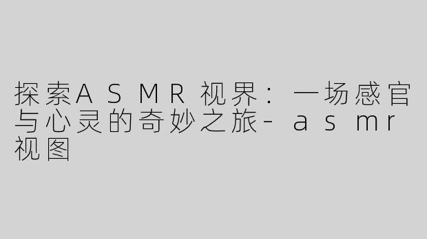 探索ASMR视界：一场感官与心灵的奇妙之旅-asmr视图