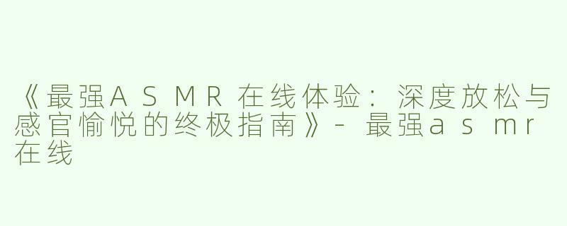 《最强ASMR在线体验：深度放松与感官愉悦的终极指南》-最强asmr在线