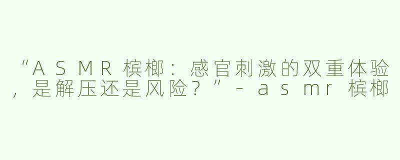 “ASMR槟榔：感官刺激的双重体验，是解压还是风险？”-asmr槟榔