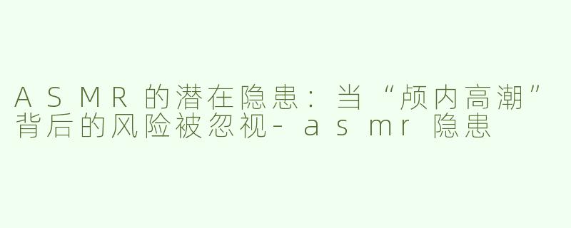 ASMR的潜在隐患：当“颅内高潮”背后的风险被忽视-asmr隐患