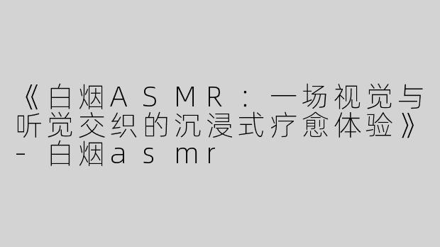 《白烟ASMR：一场视觉与听觉交织的沉浸式疗愈体验》-白烟asmr