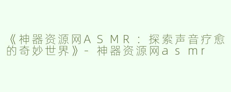 《神器资源网ASMR：探索声音疗愈的奇妙世界》-神器资源网asmr