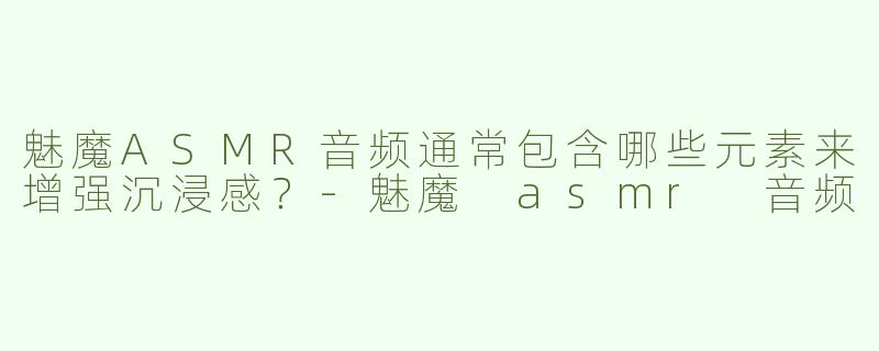 魅魔ASMR音频通常包含哪些元素来增强沉浸感？-魅魔 asmr 音频