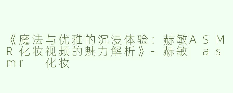 《魔法与优雅的沉浸体验：赫敏ASMR化妆视频的魅力解析》-赫敏 asmr 化妆