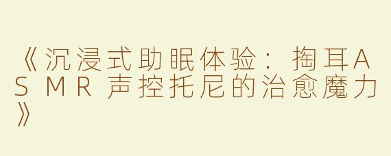《沉浸式助眠体验：掏耳ASMR声控托尼的治愈魔力》